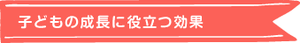 子どもの成長に役立つ効果